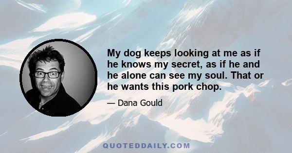 My dog keeps looking at me as if he knows my secret, as if he and he alone can see my soul. That or he wants this pork chop.