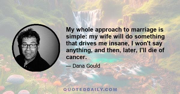 My whole approach to marriage is simple: my wife will do something that drives me insane, I won't say anything, and then, later, I'll die of cancer.
