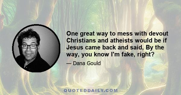 One great way to mess with devout Christians and atheists would be if Jesus came back and said, By the way, you know I'm fake, right?