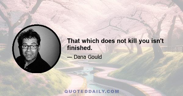 That which does not kill you isn't finished.