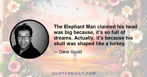 The Elephant Man claimed his head was big because, it's so full of dreams. Actually, it's because his skull was shaped like a turkey.