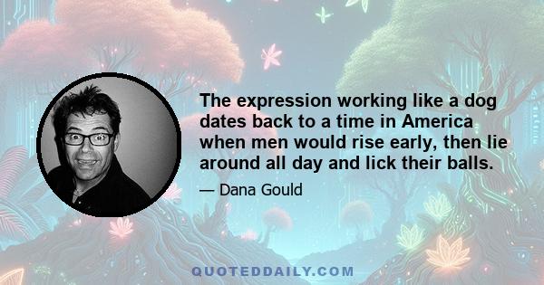 The expression working like a dog dates back to a time in America when men would rise early, then lie around all day and lick their balls.