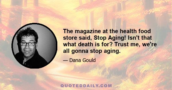 The magazine at the health food store said, Stop Aging! Isn't that what death is for? Trust me, we're all gonna stop aging.