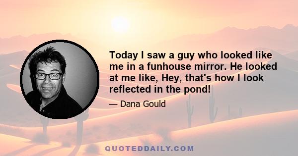 Today I saw a guy who looked like me in a funhouse mirror. He looked at me like, Hey, that's how I look reflected in the pond!