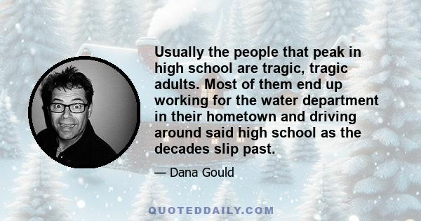 Usually the people that peak in high school are tragic, tragic adults. Most of them end up working for the water department in their hometown and driving around said high school as the decades slip past.