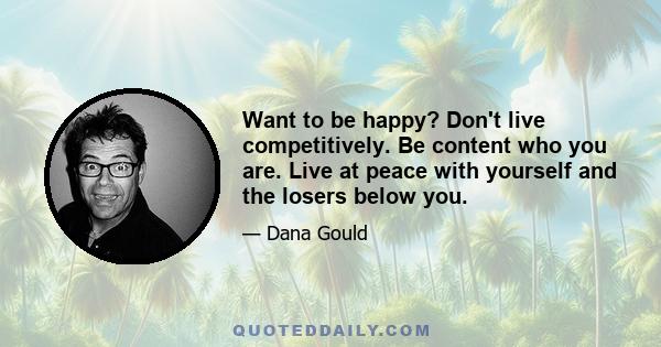 Want to be happy? Don't live competitively. Be content who you are. Live at peace with yourself and the losers below you.