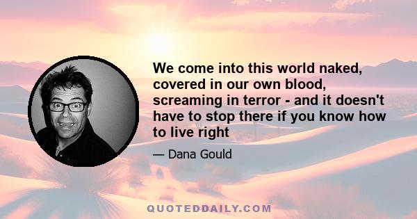 We come into this world naked, covered in our own blood, screaming in terror - and it doesn't have to stop there if you know how to live right