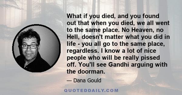 What if you died, and you found out that when you died, we all went to the same place. No Heaven, no Hell, doesn't matter what you did in life - you all go to the same place, regardless. I know a lot of nice people who