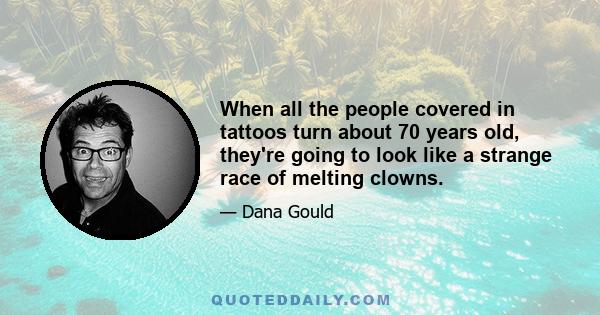 When all the people covered in tattoos turn about 70 years old, they're going to look like a strange race of melting clowns.