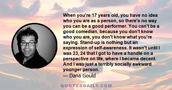 When you're 17 years old, you have no idea who you are as a person, so there's no way you can be a good performer. You can't be a good comedian, because you don't know who you are, you don't know what you're saying.