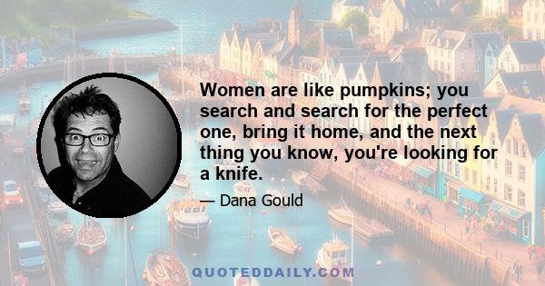 Women are like pumpkins; you search and search for the perfect one, bring it home, and the next thing you know, you're looking for a knife.