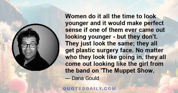 Women do it all the time to look younger and it would make perfect sense if one of them ever came out looking younger - but they don't. They just look the same; they all get plastic surgery face. No matter who they look 