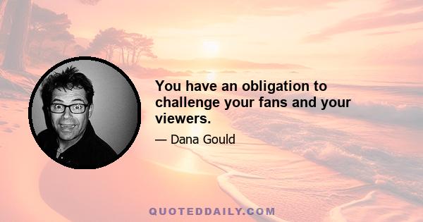 You have an obligation to challenge your fans and your viewers.