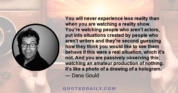 You will never experience less reality than when you are watching a reality show. You're watching people who aren't actors, put into situations created by people who aren't writers and they're second guessing how they