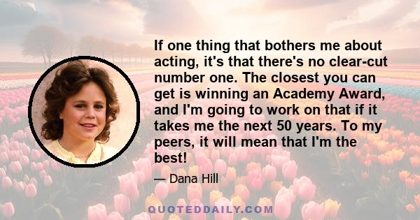 If one thing that bothers me about acting, it's that there's no clear-cut number one. The closest you can get is winning an Academy Award, and I'm going to work on that if it takes me the next 50 years. To my peers, it