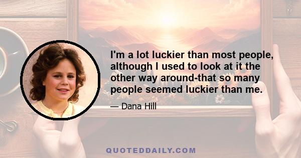 I'm a lot luckier than most people, although I used to look at it the other way around-that so many people seemed luckier than me.