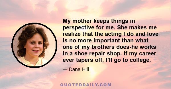 My mother keeps things in perspective for me. She makes me realize that the acting I do and love is no more important than what one of my brothers does-he works in a shoe repair shop. If my career ever tapers off, I'll