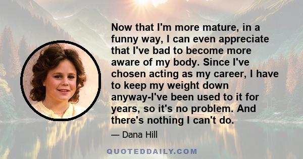 Now that I'm more mature, in a funny way, I can even appreciate that I've bad to become more aware of my body. Since I've chosen acting as my career, I have to keep my weight down anyway-I've been used to it for years,