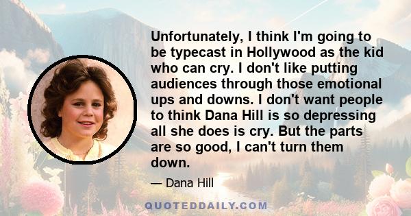 Unfortunately, I think I'm going to be typecast in Hollywood as the kid who can cry. I don't like putting audiences through those emotional ups and downs. I don't want people to think Dana Hill is so depressing all she