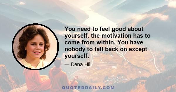 You need to feel good about yourself, the motivation has to come from within. You have nobody to fall back on except yourself.