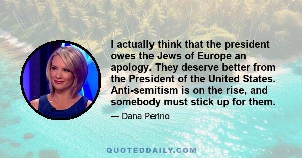 I actually think that the president owes the Jews of Europe an apology. They deserve better from the President of the United States. Anti-semitism is on the rise, and somebody must stick up for them.