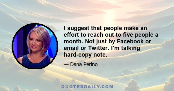 I suggest that people make an effort to reach out to five people a month. Not just by Facebook or email or Twitter. I'm talking hard-copy note.