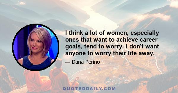 I think a lot of women, especially ones that want to achieve career goals, tend to worry. I don't want anyone to worry their life away.