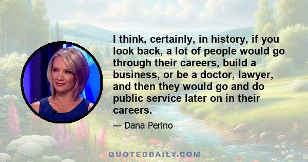 I think, certainly, in history, if you look back, a lot of people would go through their careers, build a business, or be a doctor, lawyer, and then they would go and do public service later on in their careers.