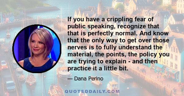 If you have a crippling fear of public speaking, recognize that that is perfectly normal. And know that the only way to get over those nerves is to fully understand the material, the points, the policy you are trying to 