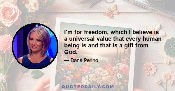 I'm for freedom, which I believe is a universal value that every human being is and that is a gift from God.