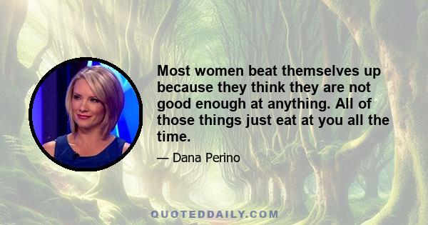 Most women beat themselves up because they think they are not good enough at anything. All of those things just eat at you all the time.