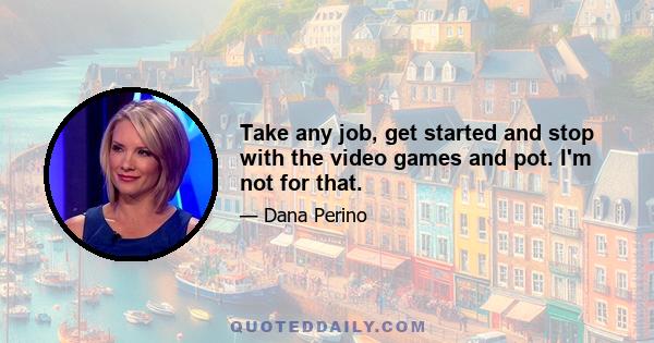 Take any job, get started and stop with the video games and pot. I'm not for that.