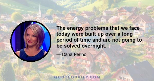 The energy problems that we face today were built up over a long period of time and are not going to be solved overnight.