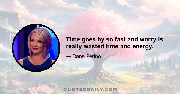 Time goes by so fast and worry is really wasted time and energy.