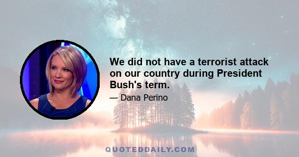 We did not have a terrorist attack on our country during President Bush's term.