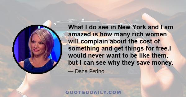 What I do see in New York and I am amazed is how many rich women will complain about the cost of something and get things for free.I would never want to be like them, but I can see why they save money.