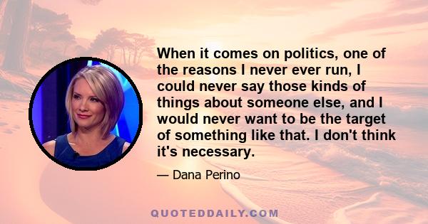 When it comes on politics, one of the reasons I never ever run, I could never say those kinds of things about someone else, and I would never want to be the target of something like that. I don't think it's necessary.