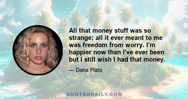 All that money stuff was so strange; all it ever meant to me was freedom from worry. I'm happier now than I've ever been but I still wish I had that money.