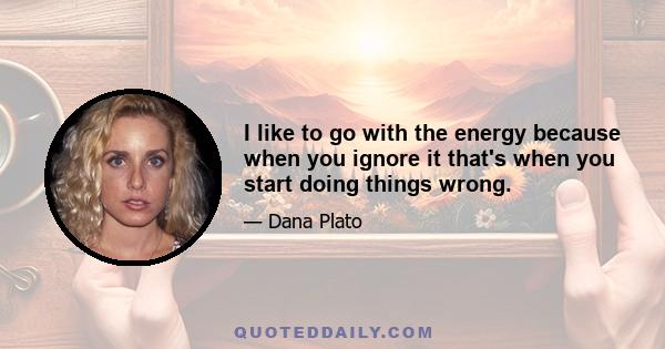 I like to go with the energy because when you ignore it that's when you start doing things wrong.