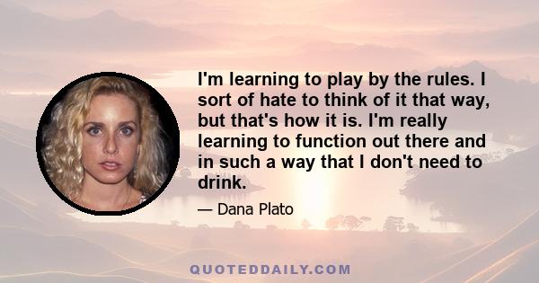 I'm learning to play by the rules. I sort of hate to think of it that way, but that's how it is. I'm really learning to function out there and in such a way that I don't need to drink.