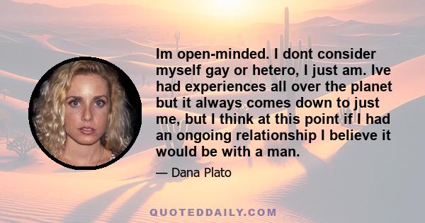 Im open-minded. I dont consider myself gay or hetero, I just am. Ive had experiences all over the planet but it always comes down to just me, but I think at this point if I had an ongoing relationship I believe it would 