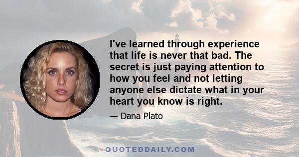 I've learned through experience that life is never that bad. The secret is just paying attention to how you feel and not letting anyone else dictate what in your heart you know is right.