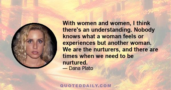 With women and women, I think there's an understanding. Nobody knows what a woman feels or experiences but another woman. We are the nurturers, and there are times when we need to be nurtured.