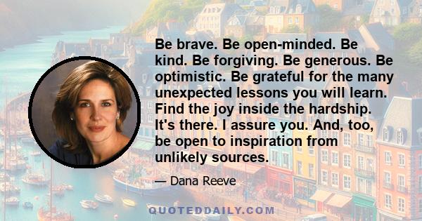 Be brave. Be open-minded. Be kind. Be forgiving. Be generous. Be optimistic. Be grateful for the many unexpected lessons you will learn. Find the joy inside the hardship. It's there. I assure you. And, too, be open to