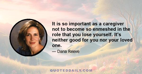 It is so important as a caregiver not to become so enmeshed in the role that you lose yourself. It's neither good for you nor your loved one.