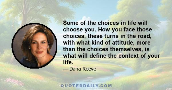 Some of the choices in life will choose you. How you face those choices, these turns in the road, with what kind of attitude, more than the choices themselves, is what will define the context of your life.