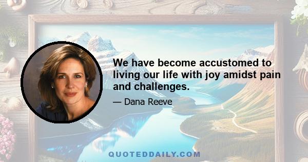 We have become accustomed to living our life with joy amidst pain and challenges.