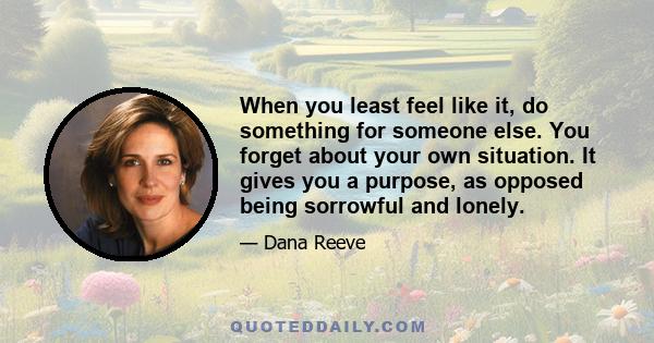 When you least feel like it, do something for someone else. You forget about your own situation. It gives you a purpose, as opposed being sorrowful and lonely.