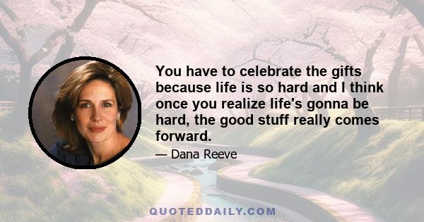 You have to celebrate the gifts because life is so hard and I think once you realize life's gonna be hard, the good stuff really comes forward.