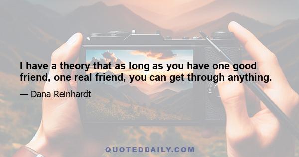 I have a theory that as long as you have one good friend, one real friend, you can get through anything.